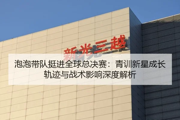 泡泡带队挺进全球总决赛：青训新星成长轨迹与战术影响深度解析